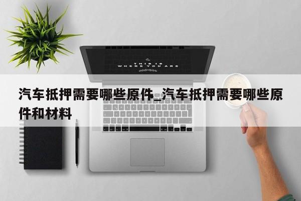 汽车抵押需要哪些原件_汽车抵押需要哪些原件和材料