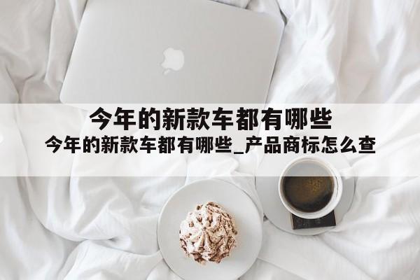 今年的新款车都有哪些_产品商标怎么查