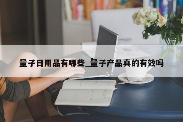 量子日用品有哪些_量子产品真的有效吗