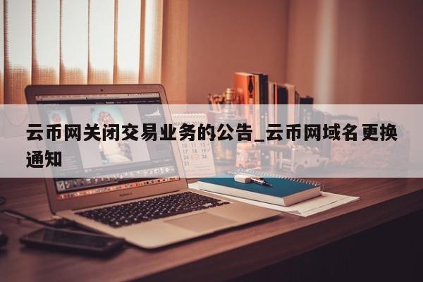 云币网关闭交易业务的公告_云币网域名更换通知