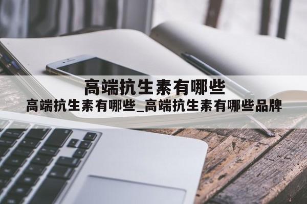 高端抗生素有哪些_高端抗生素有哪些品牌