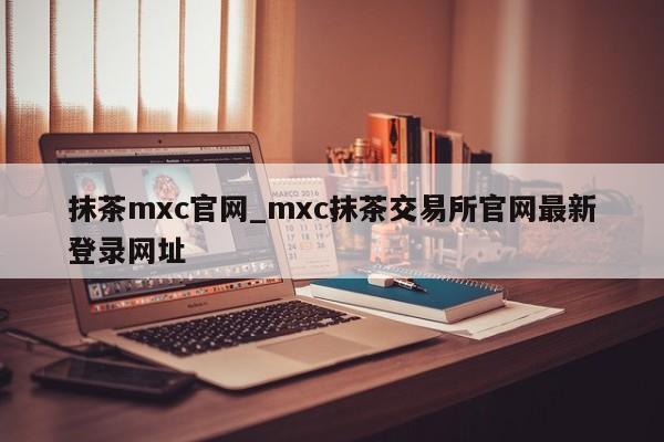 抹茶mxc官网_mxc抹茶交易所官网最新登录网址